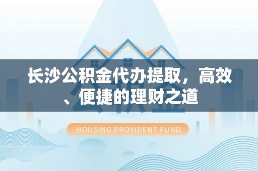 崇仁长沙公积金代办提取，高效、便捷的理财之道