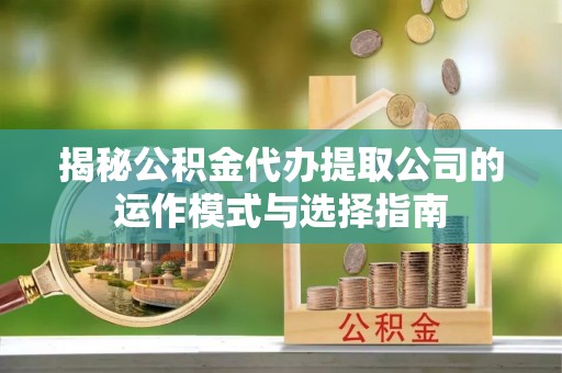 蒙城揭秘公积金代办提取公司的运作模式与选择指南