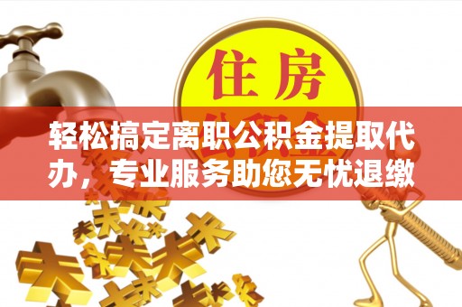 河东轻松搞定离职公积金提取代办，专业服务助您无忧退缴