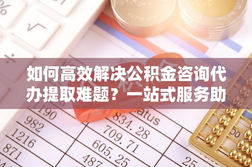 渝北如何高效解决公积金咨询代办提取难题？一站式服务助您轻松搞定