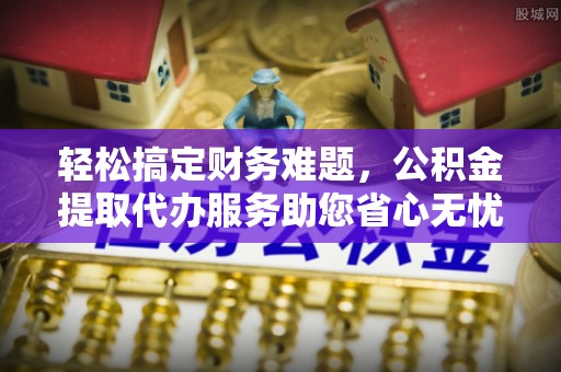 潜江轻松搞定财务难题，公积金提取代办服务助您省心无忧