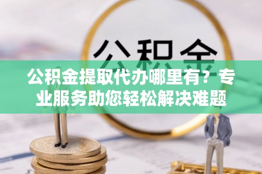 东西湖公积金提取代办哪里有？专业服务助您轻松解决难题