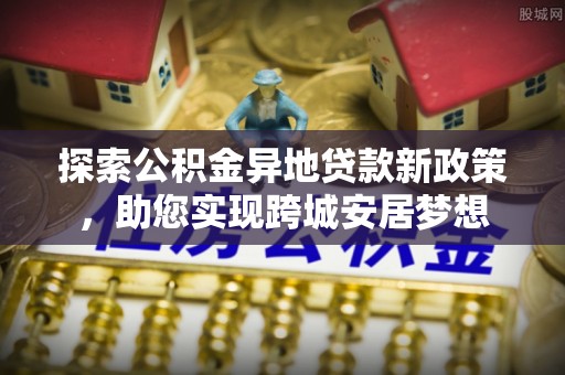 成功探索公积金异地贷款新政策，助您实现跨城安居梦想
